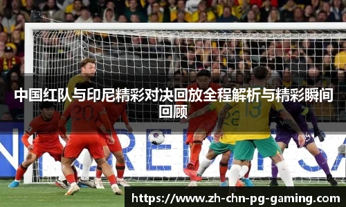 中国红队与印尼精彩对决回放全程解析与精彩瞬间回顾